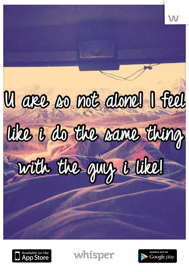 U are so not alone! I feel like i do the same thing with the guy i like! 
