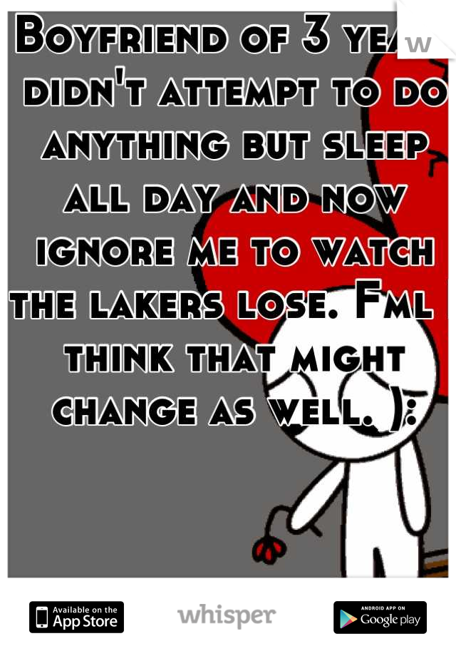 Boyfriend of 3 years didn't attempt to do anything but sleep all day and now ignore me to watch the lakers lose. Fml I think that might change as well. ):