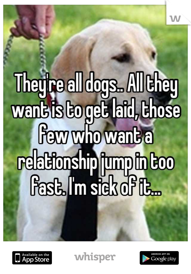 They're all dogs.. All they want is to get laid, those few who want a relationship jump in too fast. I'm sick of it...