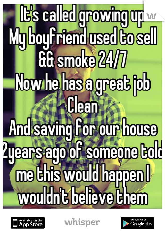 It's called growing up
My boyfriend used to sell && smoke 24/7
Now he has a great job
Clean
And saving for our house
2years ago of someone told me this would happen I wouldn't believe them
For a second