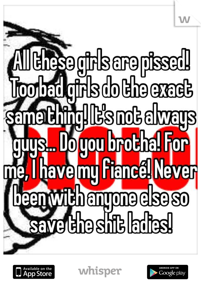 All these girls are pissed! Too bad girls do the exact same thing! It's not always guys... Do you brotha! For me, I have my fiancé! Never been with anyone else so save the shit ladies!