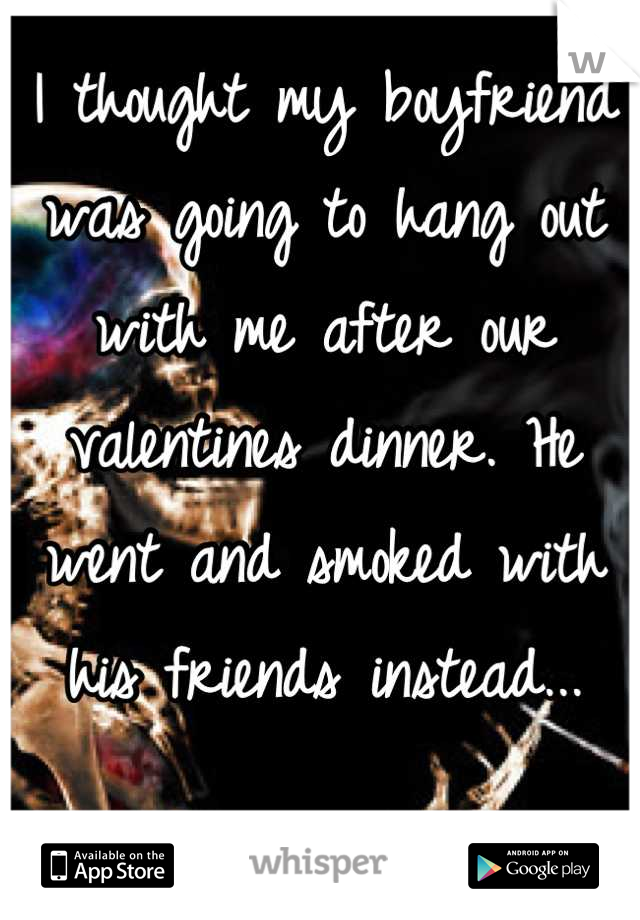 I thought my boyfriend was going to hang out with me after our valentines dinner. He went and smoked with his friends instead...