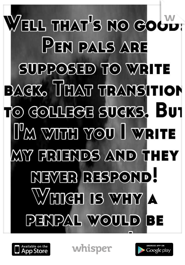 Well that's no good! Pen pals are supposed to write back. That transition to college sucks. But I'm with you I write my friends and they never respond! Which is why a penpal would be awesome!
