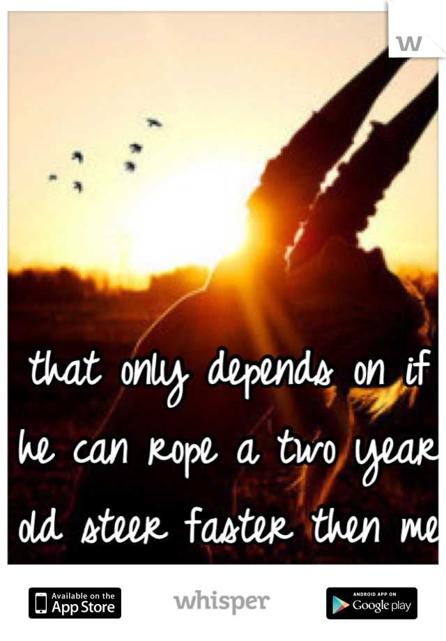 that only depends on if he can rope a two year old steer faster then me (; 