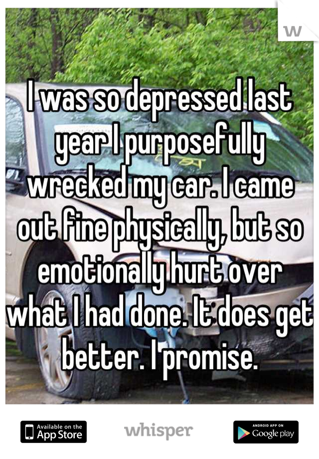 I was so depressed last year I purposefully wrecked my car. I came out fine physically, but so emotionally hurt over what I had done. It does get better. I promise.