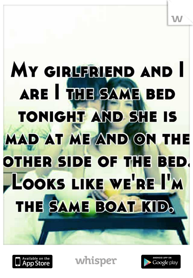 My girlfriend and I are I the same bed tonight and she is mad at me and on the other side of the bed. Looks like we're I'm the same boat kid. 