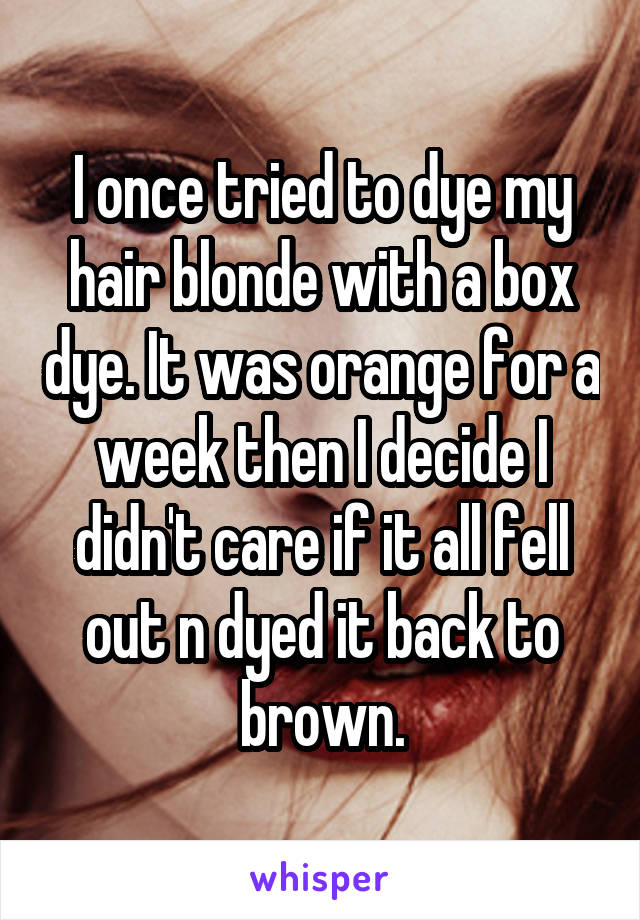 I once tried to dye my hair blonde with a box dye. It was orange for a week then I decide I didn't care if it all fell out n dyed it back to brown.