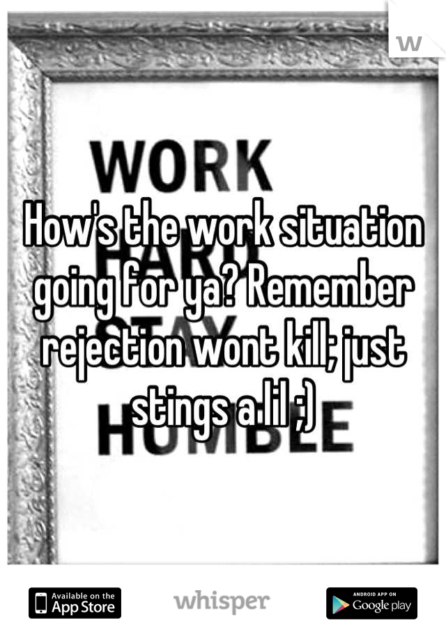 How's the work situation going for ya? Remember rejection wont kill; just stings a lil ;)