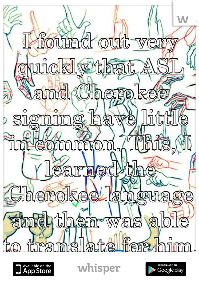 I found out very quickly that ASL and Cherokee signing have little in common. This, I learned the Cherokee language and then was able to translate for him.
