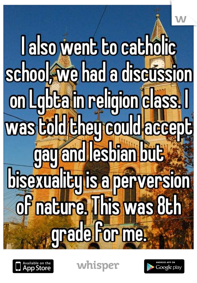 I also went to catholic school, we had a discussion on Lgbta in religion class. I was told they could accept gay and lesbian but bisexuality is a perversion of nature. This was 8th grade for me.