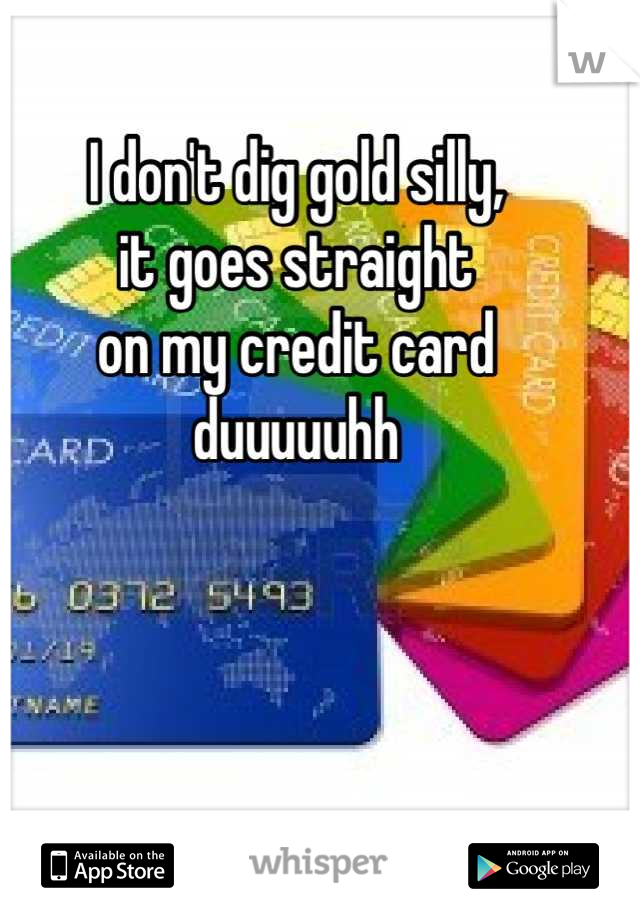 I don't dig gold silly,
it goes straight 
on my credit card 
duuuuuhh