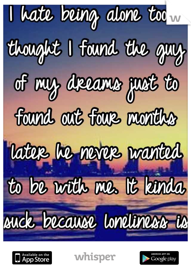 I hate being alone too. I thought I found the guy of my dreams just to found out four months later he never wanted to be with me. It kinda suck because loneliness is what I hate. Hope Mr. Right comes!!