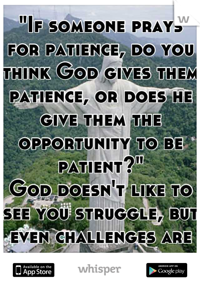 "If someone prays for patience, do you think God gives them patience, or does he give them the opportunity to be patient?" 
God doesn't like to see you struggle, but even challenges are gifts
