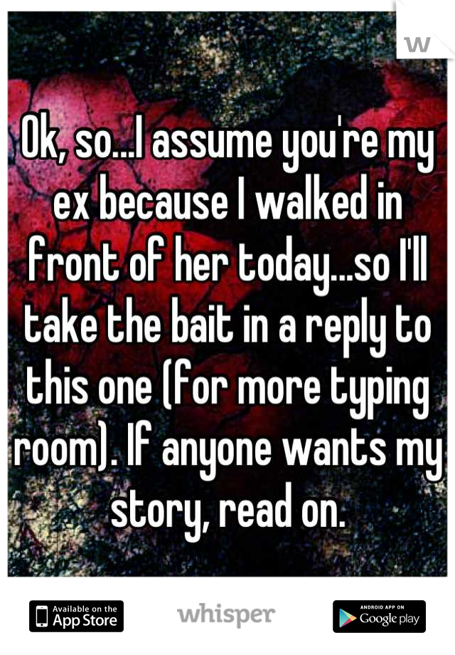 Ok, so...I assume you're my ex because I walked in front of her today...so I'll take the bait in a reply to this one (for more typing room). If anyone wants my story, read on.