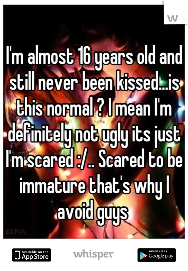 I'm almost 16 years old and still never been kissed...is this normal ? I mean I'm definitely not ugly its just I'm scared :/.. Scared to be immature that's why I avoid guys 