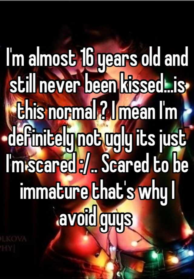 I'm almost 16 years old and still never been kissed...is this normal ? I mean I'm definitely not ugly its just I'm scared :/.. Scared to be immature that's why I avoid guys 