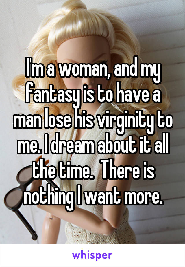 I'm a woman, and my fantasy is to have a man lose his virginity to me. I dream about it all the time.  There is nothing I want more.