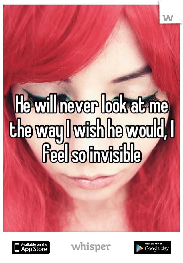He will never look at me the way I wish he would, I feel so invisible
