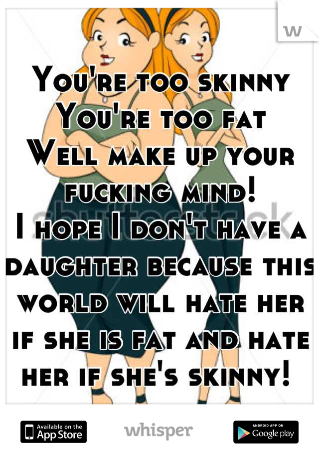 You're too skinny
You're too fat
Well make up your fucking mind! 
I hope I don't have a daughter because this world will hate her if she is fat and hate her if she's skinny! 