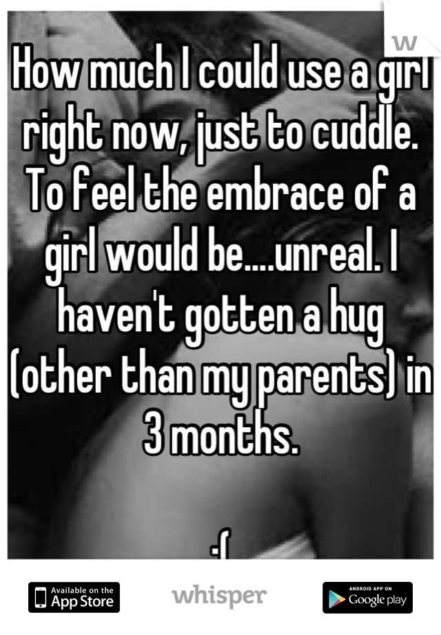 How much I could use a girl right now, just to cuddle. To feel the embrace of a girl would be....unreal. I haven't gotten a hug (other than my parents) in 3 months. 

:(