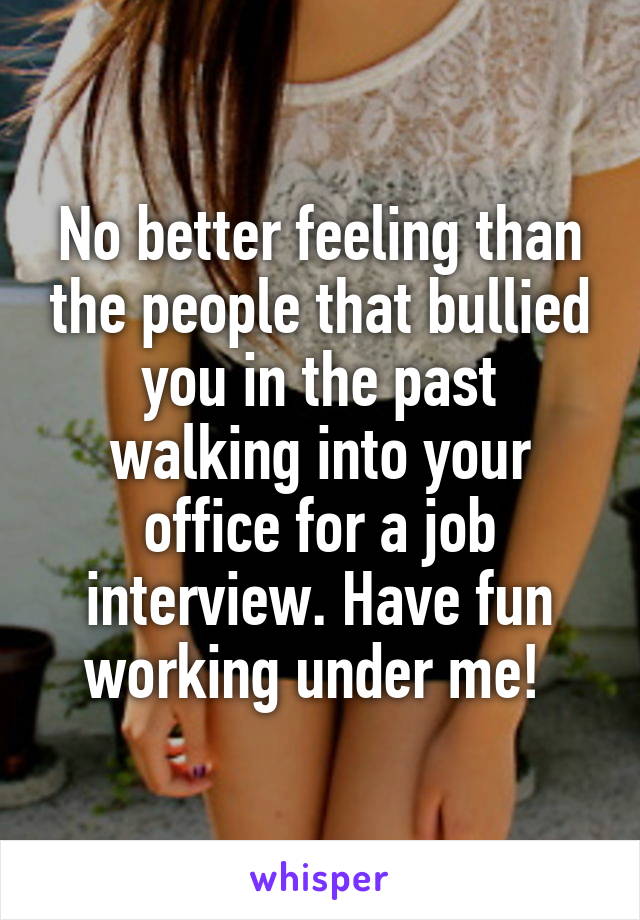 No better feeling than the people that bullied you in the past walking into your office for a job interview. Have fun working under me! 