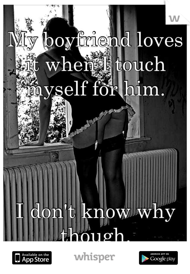 My boyfriend loves it when I touch myself for him.




I don't know why though.