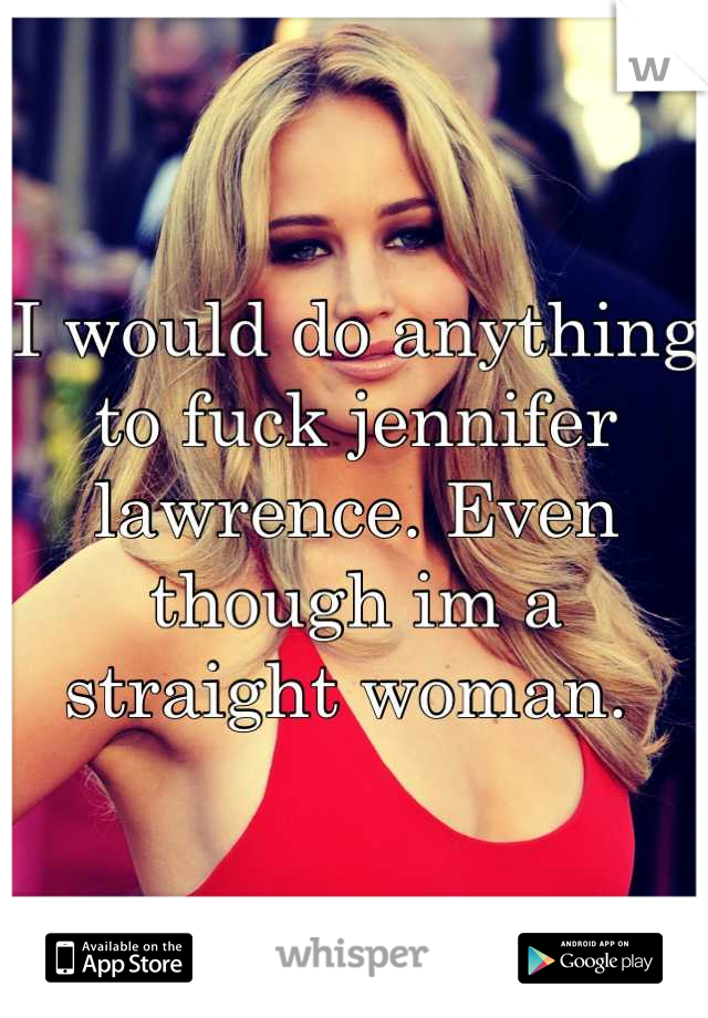I would do anything to fuck jennifer lawrence. Even though im a straight woman. 