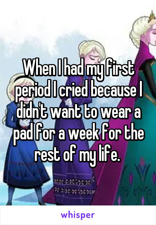 When I had my first period I cried because I didn't want to wear a pad for a week for the rest of my life. 