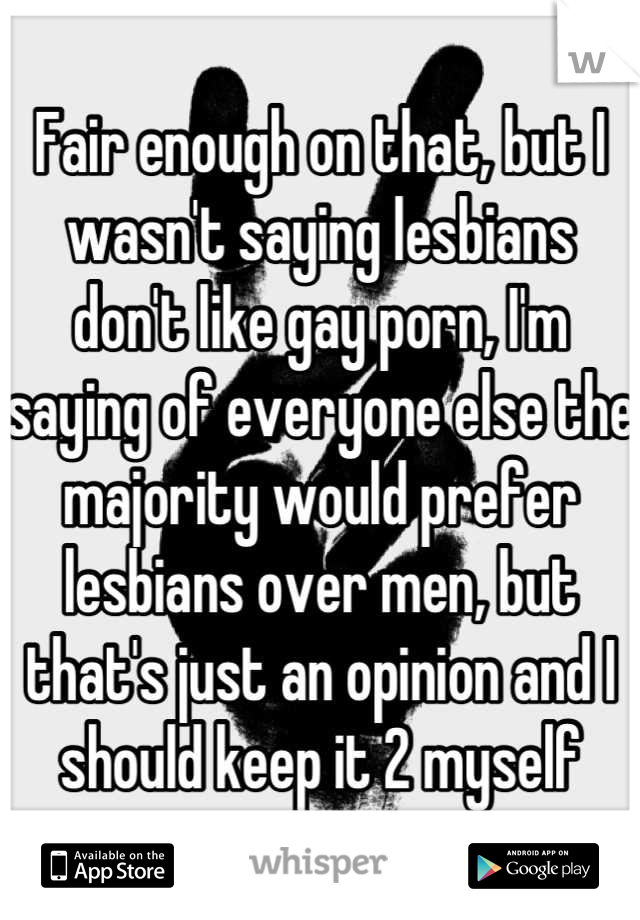 Fair enough on that, but I wasn't saying lesbians don't like gay porn, I'm saying of everyone else the majority would prefer lesbians over men, but that's just an opinion and I should keep it 2 myself