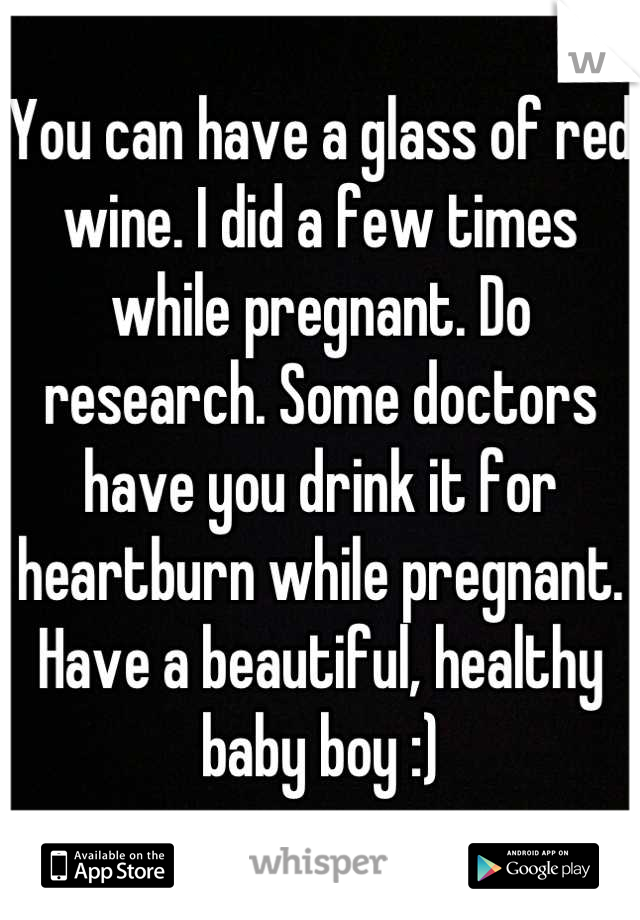 You can have a glass of red wine. I did a few times while pregnant. Do research. Some doctors have you drink it for heartburn while pregnant. Have a beautiful, healthy baby boy :)