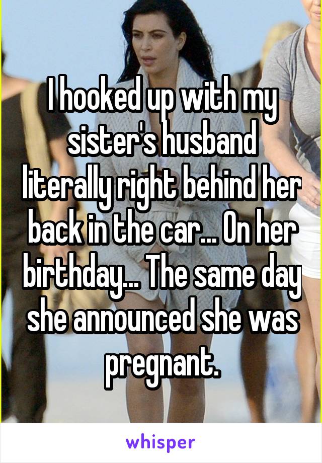 I hooked up with my sister's husband literally right behind her back in the car... On her birthday... The same day she announced she was pregnant.