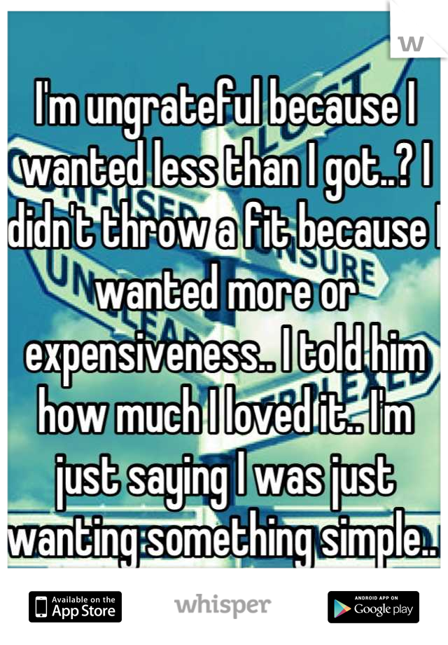 I'm ungrateful because I wanted less than I got..? I didn't throw a fit because I wanted more or expensiveness.. I told him how much I loved it.. I'm just saying I was just wanting something simple.. 