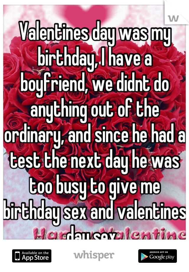 Valentines day was my birthday, I have a boyfriend, we didnt do anything out of the ordinary, and since he had a test the next day he was too busy to give me birthday sex and valentines day sex. 