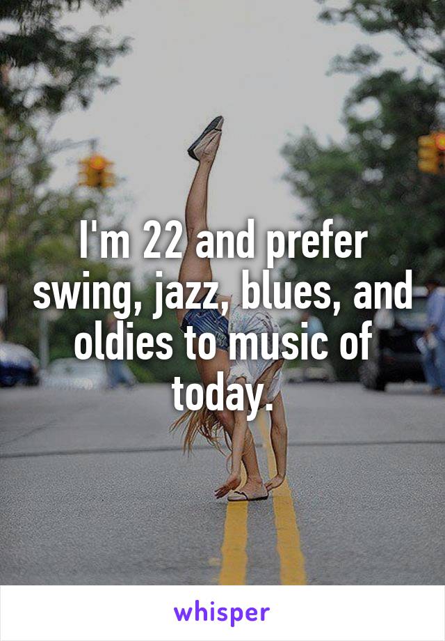 I'm 22 and prefer swing, jazz, blues, and oldies to music of today.