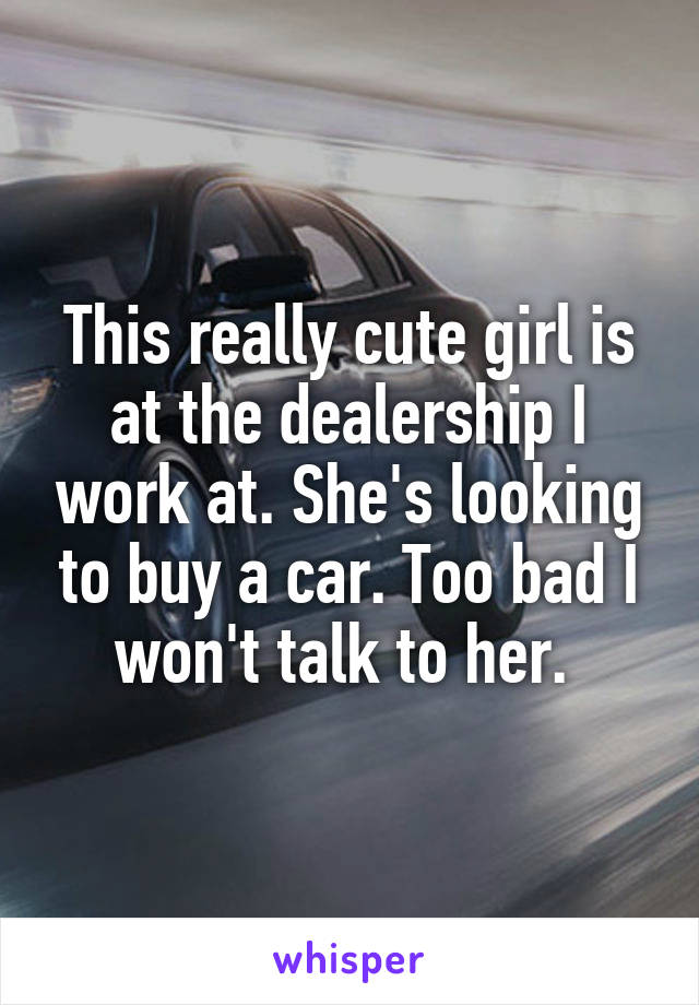 This really cute girl is at the dealership I work at. She's looking to buy a car. Too bad I won't talk to her. 