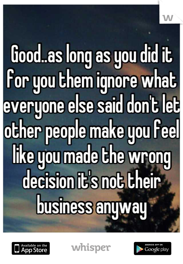 Good..as long as you did it for you them ignore what everyone else said don't let other people make you feel like you made the wrong decision it's not their business anyway
