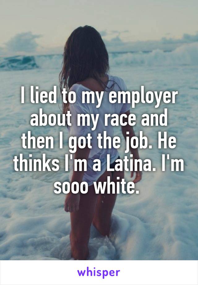 I lied to my employer about my race and then I got the job. He thinks I'm a Latina. I'm sooo white. 