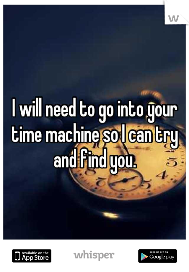 I will need to go into your time machine so I can try and find you.
