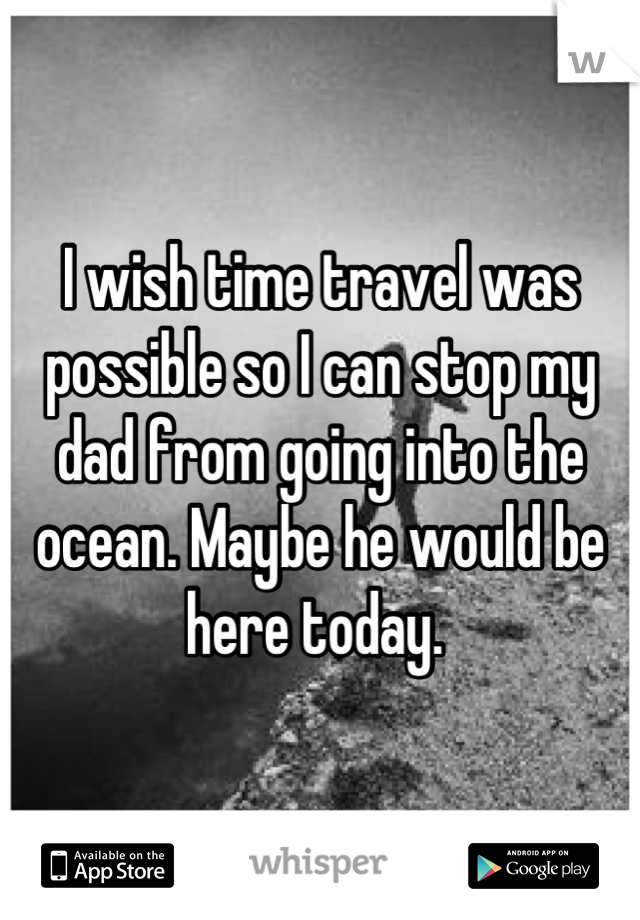 I wish time travel was possible so I can stop my dad from going into the ocean. Maybe he would be here today. 