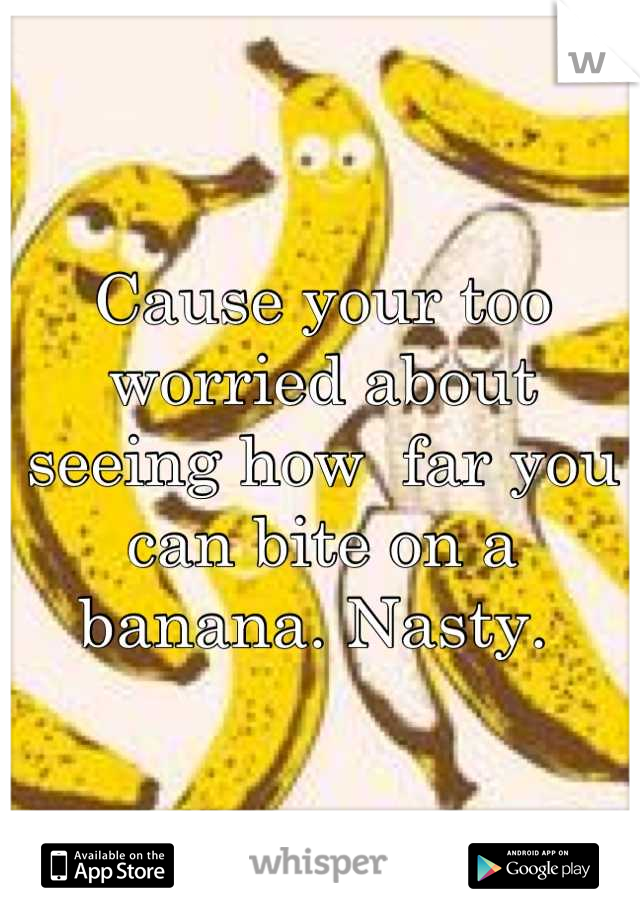 Cause your too worried about seeing how  far you can bite on a banana. Nasty. 