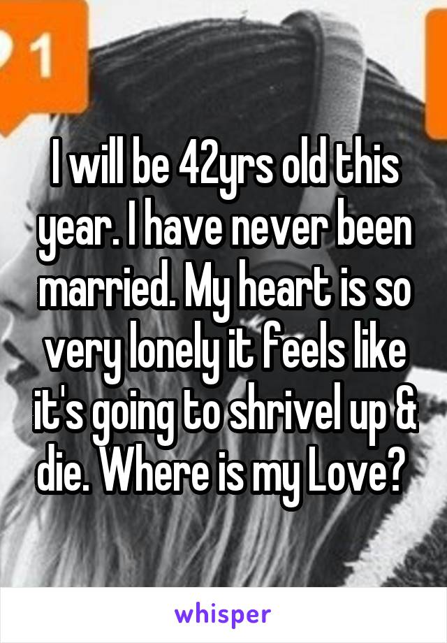 I will be 42yrs old this year. I have never been married. My heart is so very lonely it feels like it's going to shrivel up & die. Where is my Love? 