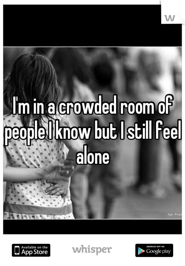 I'm in a crowded room of people I know but I still feel alone