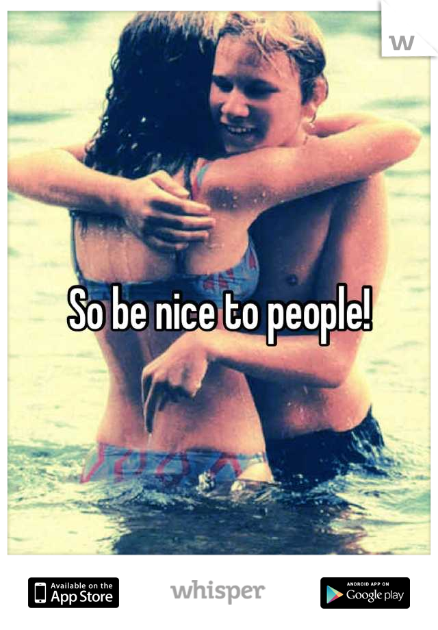 So be nice to people!
