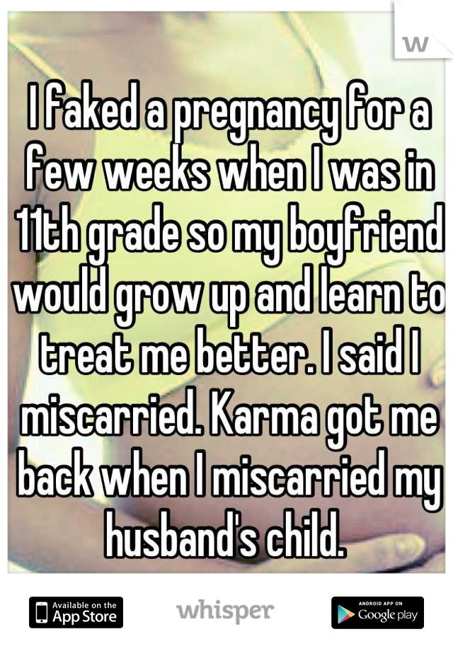 I faked a pregnancy for a few weeks when I was in 11th grade so my boyfriend would grow up and learn to treat me better. I said I miscarried. Karma got me back when I miscarried my husband's child. 