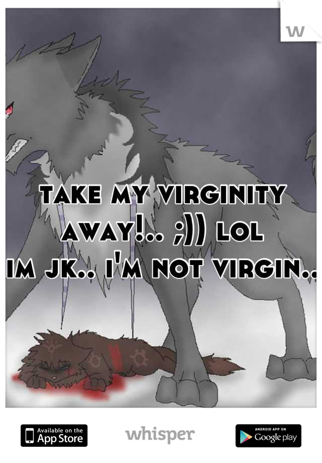 take my virginity away!.. ;)) lol 
im jk.. i'm not virgin..