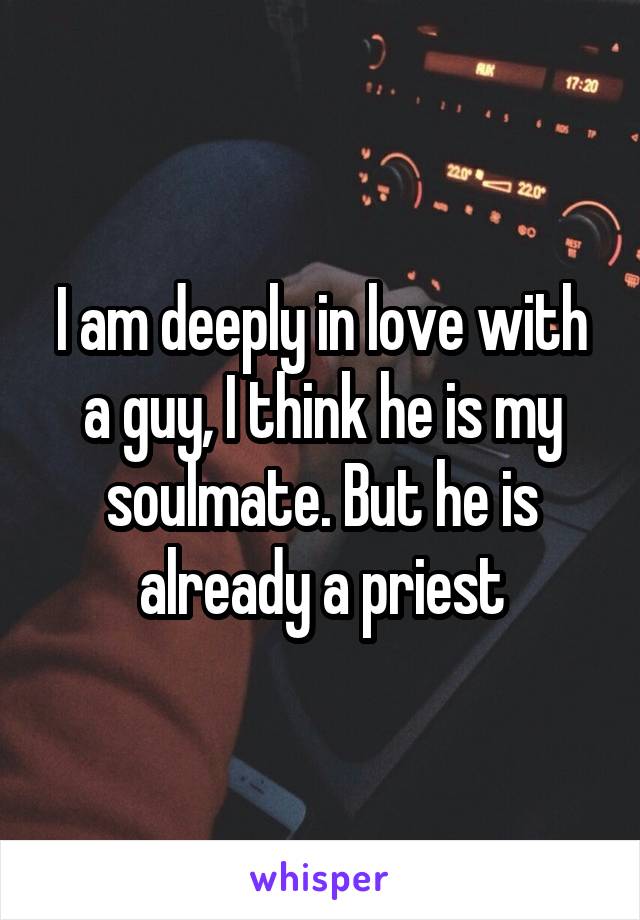 I am deeply in love with a guy, I think he is my soulmate. But he is already a priest