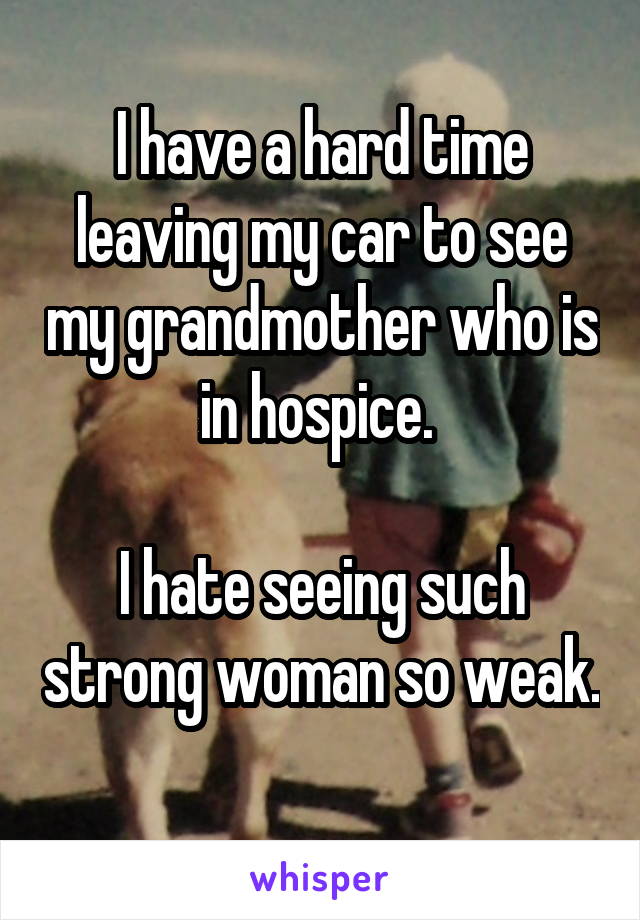 I have a hard time leaving my car to see my grandmother who is in hospice. 

I hate seeing such strong woman so weak. 