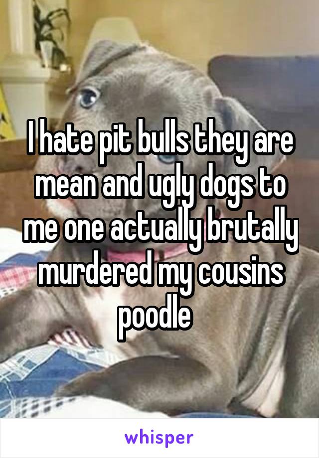 I hate pit bulls they are mean and ugly dogs to me one actually brutally murdered my cousins poodle  