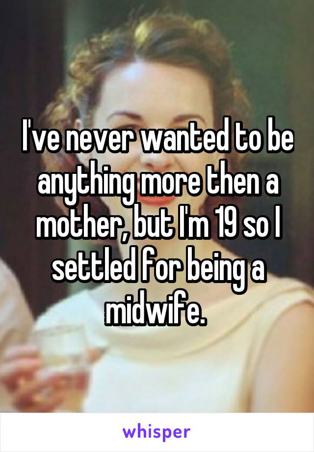 I've never wanted to be anything more then a mother, but I'm 19 so I settled for being a midwife. 