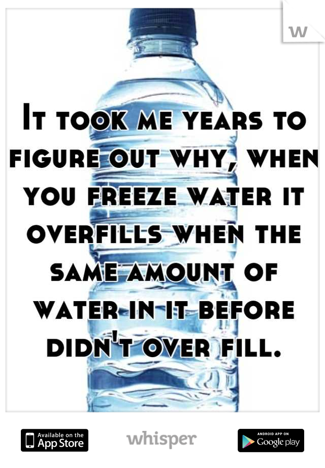 It took me years to figure out why, when you freeze water it overfills when the same amount of water in it before didn't over fill.